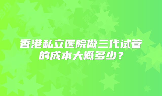 香港私立医院做三代试管的成本大概多少？