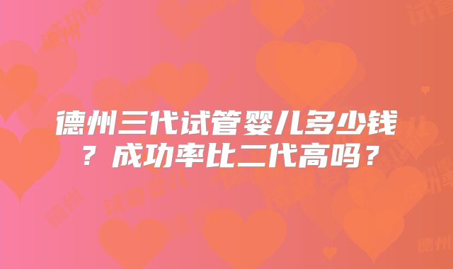 德州三代试管婴儿多少钱?成功率比二代高吗?