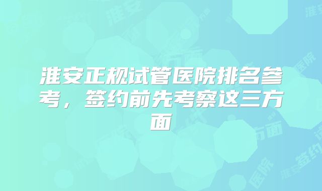 淮安正规试管医院排名参考，签约前先考察这三方面