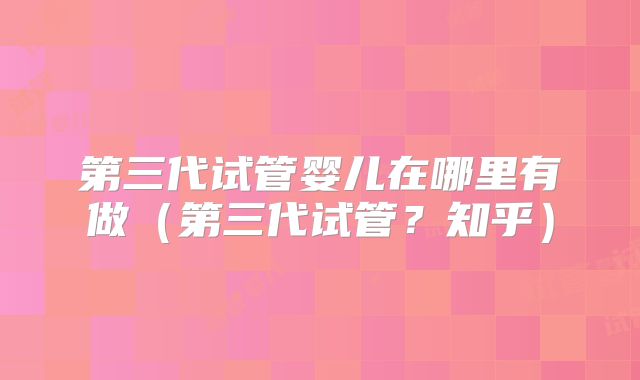 第三代试管婴儿在哪里有做(第三代试管?知乎)