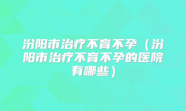 汾阳市治疗不育不孕（汾阳市治疗不育不孕的医院有哪些）