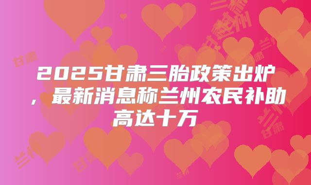 2025甘肃三胎政策出炉,最新消息称兰州农民补助高达十万