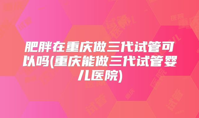 肥胖在重庆做三代试管可以吗(重庆能做三代试管婴儿医院)