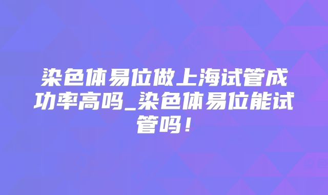 染色体易位做上海试管成功率高吗_染色体易位能试管吗！