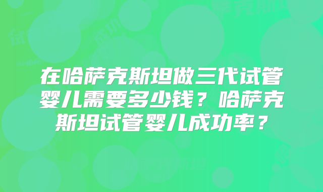 在哈萨克斯坦做三代试管婴儿需要多少钱？哈萨克斯坦试管婴儿成功率？