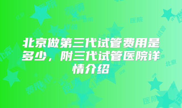 北京做第三代试管费用是多少，附三代试管医院详情介绍