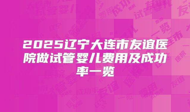 2025辽宁大连市友谊医院做试管婴儿费用及成功率一览