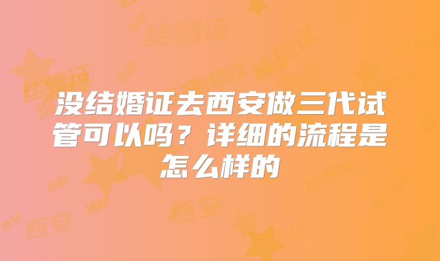 没结婚证去西安做三代试管可以吗？详细的流程是怎么样的