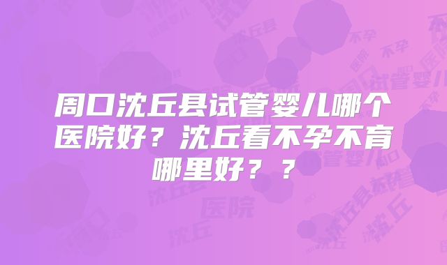 周口沈丘县试管婴儿哪个医院好？沈丘看不孕不育哪里好？？