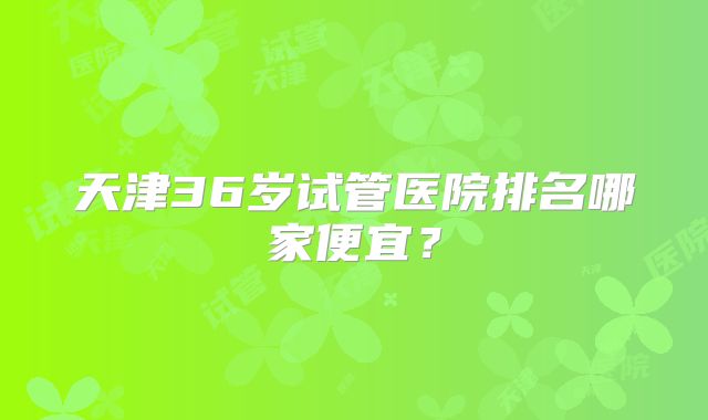 天津36岁试管医院排名哪家便宜？