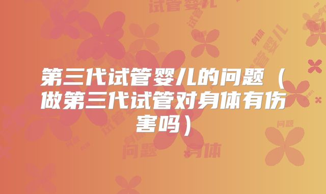 第三代试管婴儿的问题（做第三代试管对身体有伤害吗）