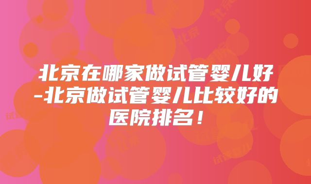 北京在哪家做试管婴儿好-北京做试管婴儿比较好的医院排名！