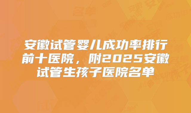 安徽试管婴儿成功率排行前十医院，附2025安徽试管生孩子医院名单