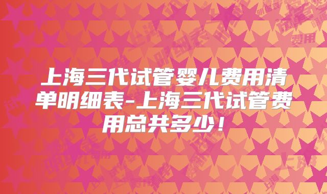 上海三代试管婴儿费用清单明细表-上海三代试管费用总共多少！
