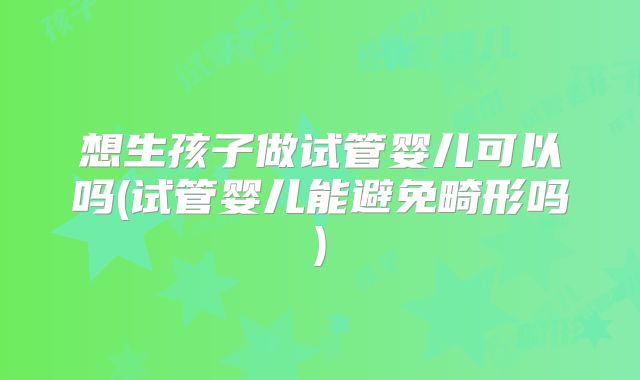 想生孩子做试管婴儿可以吗(试管婴儿能避免畸形吗)