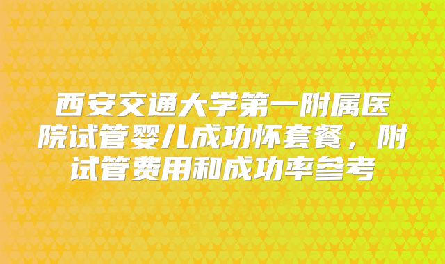 西安交通大学第一附属医院试管婴儿成功怀套餐，附试管费用和成功率参考