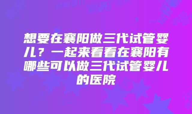 想要在襄阳做三代试管婴儿?一起来看看在襄阳有哪些可以做三代试管婴儿的医院