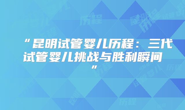 “昆明试管婴儿历程：三代试管婴儿挑战与胜利瞬间”