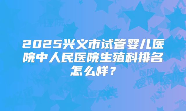 2025兴义市试管婴儿医院中人民医院生殖科排名怎么样?