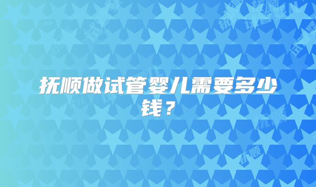 抚顺做试管婴儿需要多少钱？