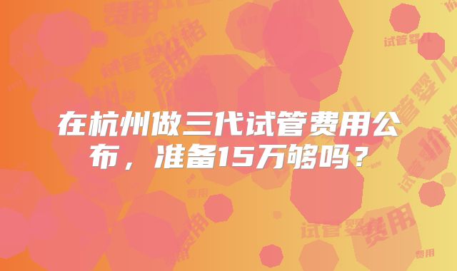 在杭州做三代试管费用公布，准备15万够吗？