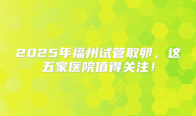 2025年福州试管取卵，这五家医院值得关注！