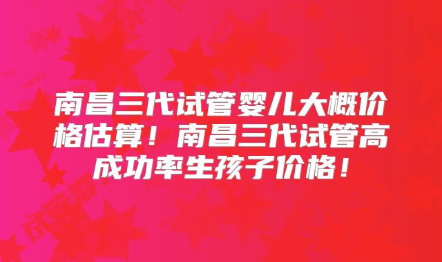 南昌三代试管婴儿大概价格估算！南昌三代试管高成功率生孩子价格！