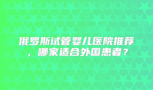 俄罗斯试管婴儿医院推荐，哪家适合外国患者？