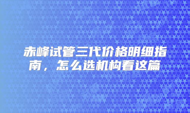赤峰试管三代价格明细指南,怎么选机构看这篇