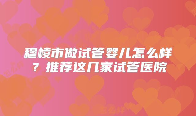 穆棱市做试管婴儿怎么样?推荐这几家试管医院