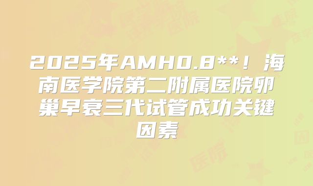 2025年AMH0.8**！海南医学院第二附属医院卵巢早衰三代试管成功关键因素