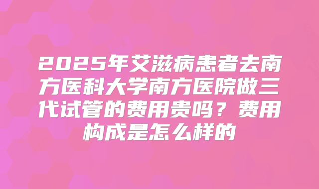 2025年艾滋病患者去南方医科大学南方医院做三代试管的费用贵吗?费用构成是怎么样的
