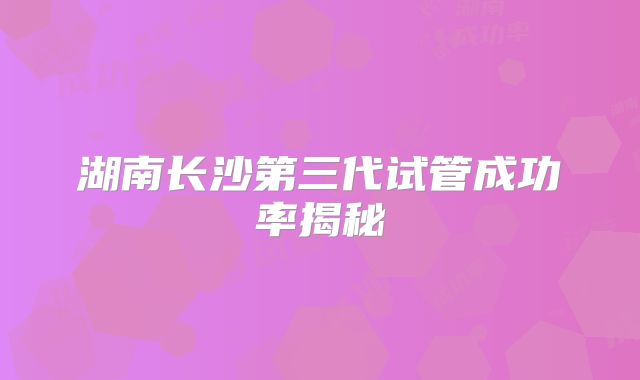 湖南长沙第三代试管成功率揭秘