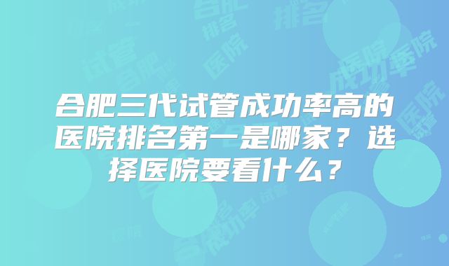 合肥三代试管成功率高的医院排名第一是哪家？选择医院要看什么？