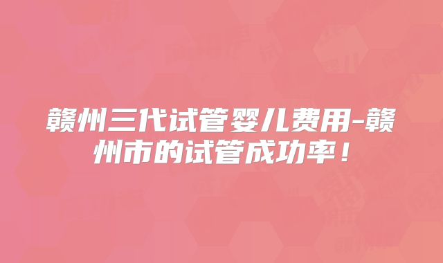 赣州三代试管婴儿费用-赣州市的试管成功率！
