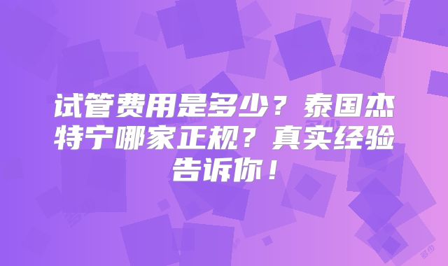试管费用是多少？泰国杰特宁哪家正规？真实经验告诉你！