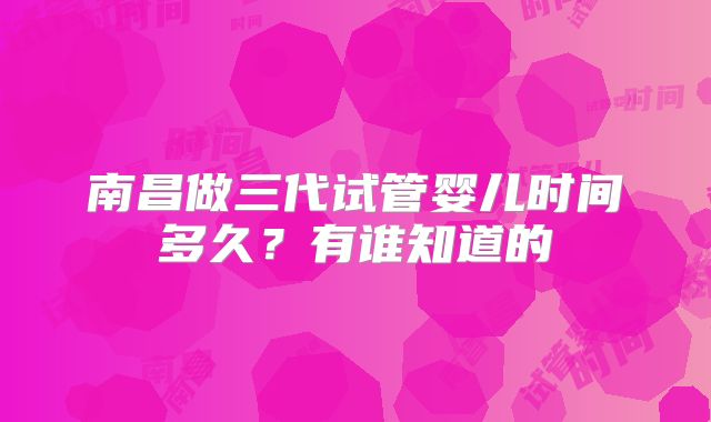南昌做三代试管婴儿时间多久？有谁知道的