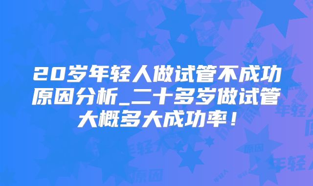 20岁年轻人做试管不成功原因分析_二十多岁做试管大概多大成功率！