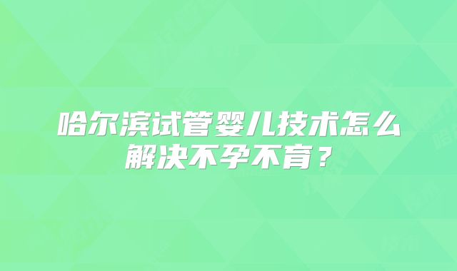 哈尔滨试管婴儿技术怎么解决不孕不育?