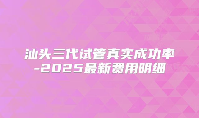 汕头三代试管真实成功率-2025最新费用明细