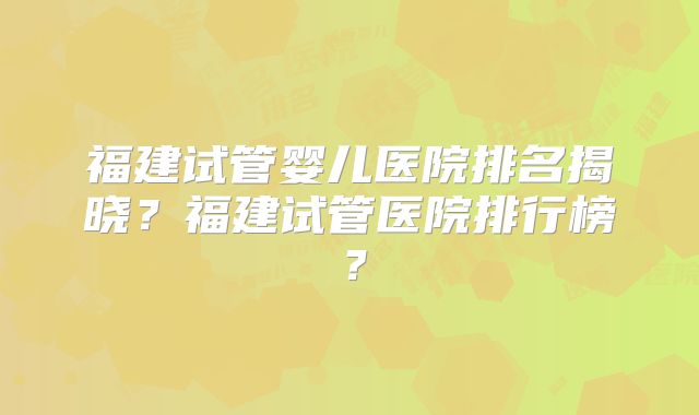 福建试管婴儿医院排名揭晓？福建试管医院排行榜？