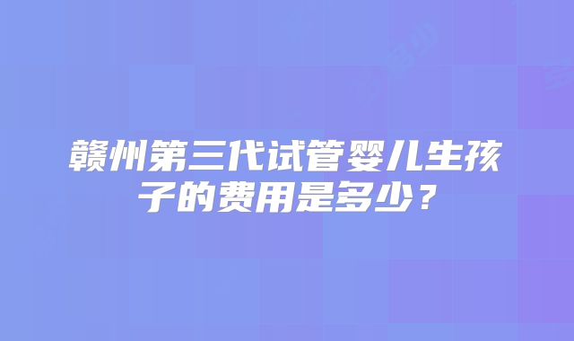 赣州第三代试管婴儿生孩子的费用是多少？