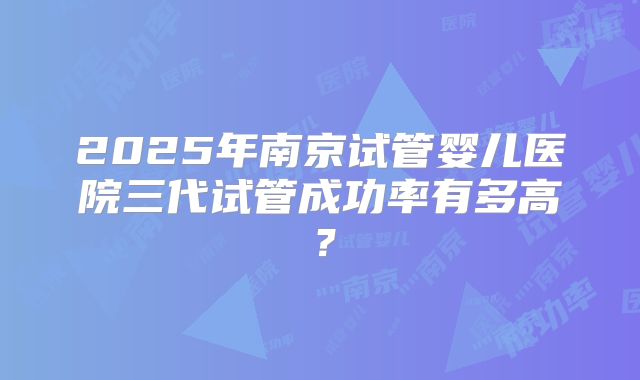 2025年南京试管婴儿医院三代试管成功率有多高？