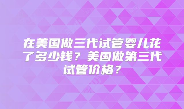 在美国做三代试管婴儿花了多少钱?美国做第三代试管价格?