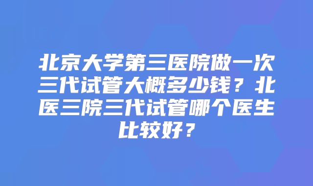 北京大学第三医院做一次三代试管大概多少钱?北医三院三代试管哪个医生比较好?
