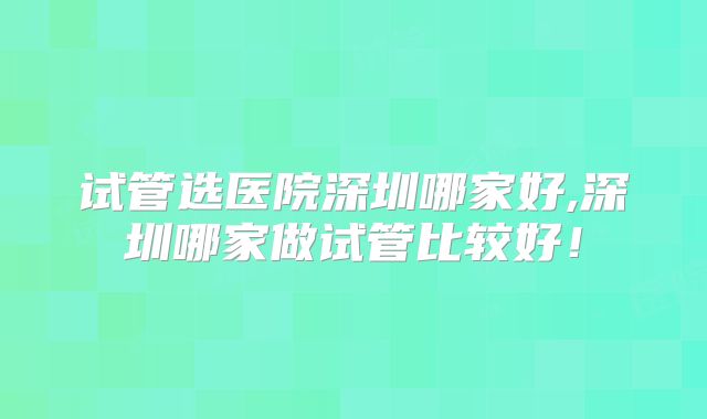 试管选医院深圳哪家好,深圳哪家做试管比较好！