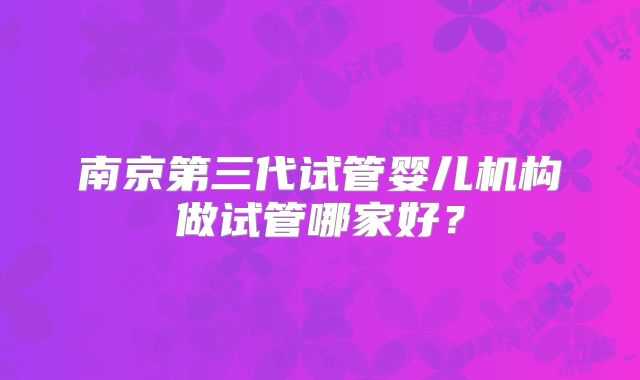 南京第三代试管婴儿机构做试管哪家好?