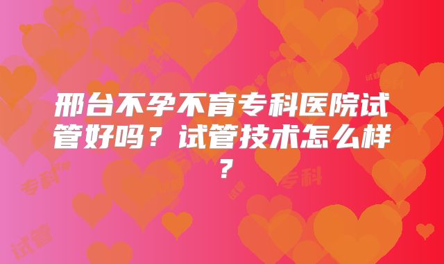 邢台不孕不育专科医院试管好吗？试管技术怎么样？