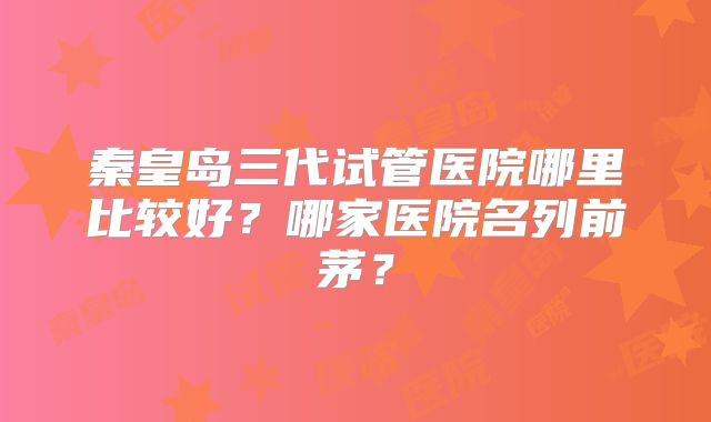 秦皇岛三代试管医院哪里比较好?哪家医院名列前茅?