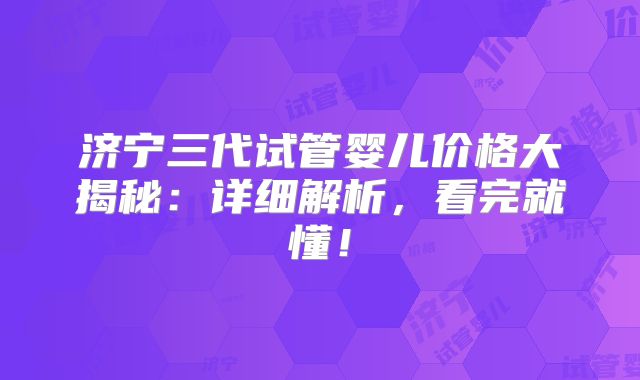 济宁三代试管婴儿价格大揭秘:详细解析,看完就懂!